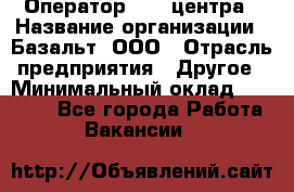 Оператор Call-центра › Название организации ­ Базальт, ООО › Отрасль предприятия ­ Другое › Минимальный оклад ­ 22 000 - Все города Работа » Вакансии   